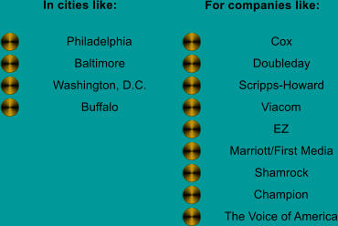 In cities like: For companies like: Philadelphia Baltimore Washington, D.C. Buffalo Cox Doubleday Scripps-Howard Viacom EZ Marriott/First Media Shamrock Champion The Voice of America