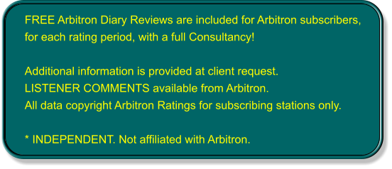 FREE Arbitron Diary Reviews are included for Arbitron subscribers, for each rating period, with a full Consultancy!  Additional information is provided at client request. LISTENER COMMENTS available from Arbitron. All data copyright Arbitron Ratings for subscribing stations only.  * INDEPENDENT. Not affiliated with Arbitron.